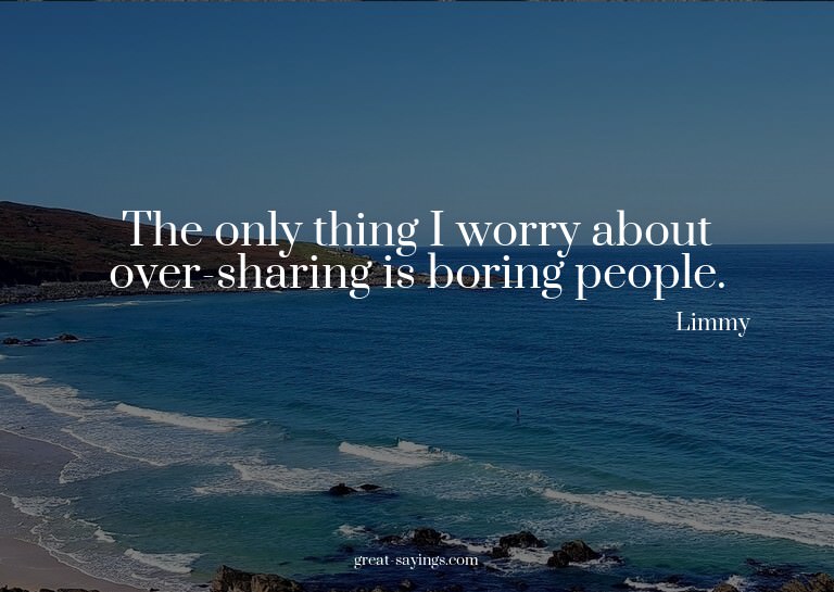 The only thing I worry about over-sharing is boring peo