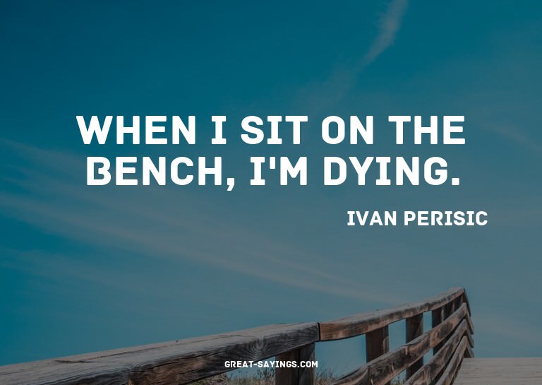 When I sit on the bench, I'm dying.

