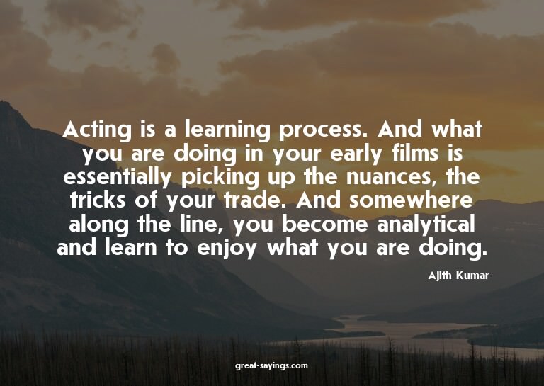 Acting is a learning process. And what you are doing in