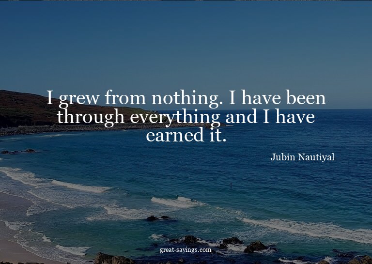 I grew from nothing. I have been through everything and