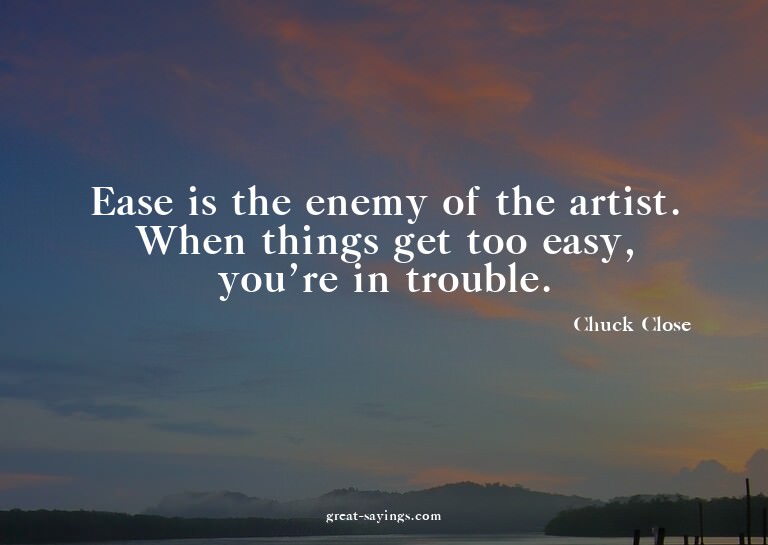 Ease is the enemy of the artist. When things get too ea