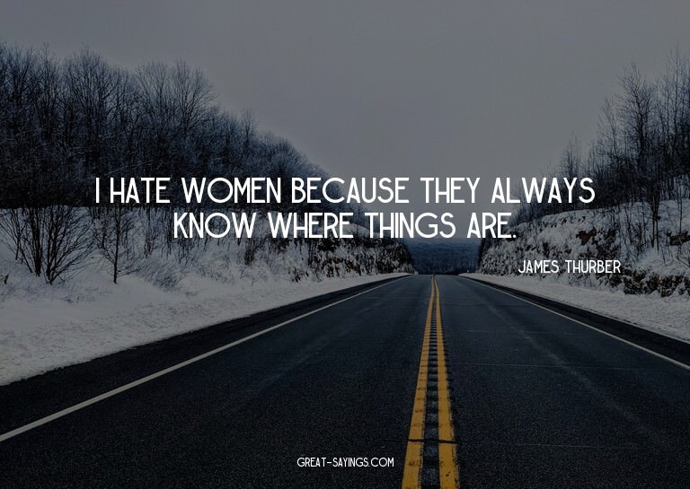 I hate women because they always know where things are.