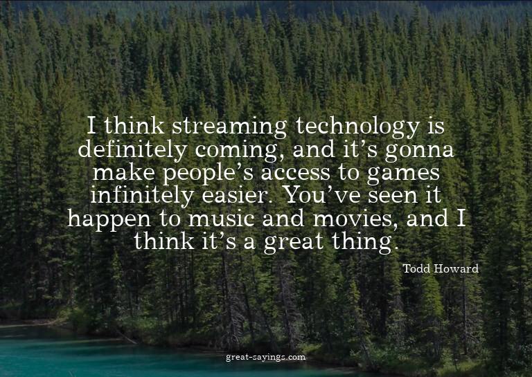 I think streaming technology is definitely coming, and