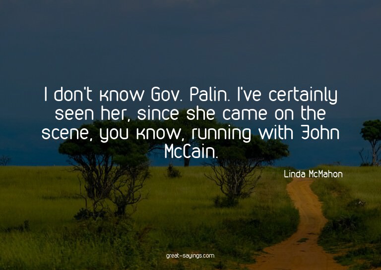 I don't know Gov. Palin. I've certainly seen her, since