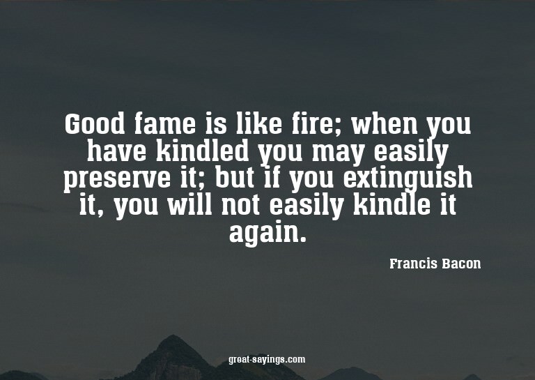 Good fame is like fire; when you have kindled you may e