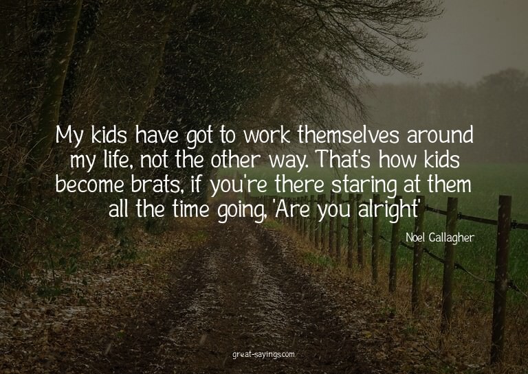 My kids have got to work themselves around my life, not