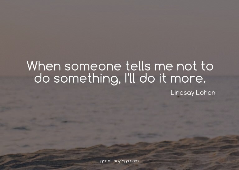 When someone tells me not to do something, I'll do it m