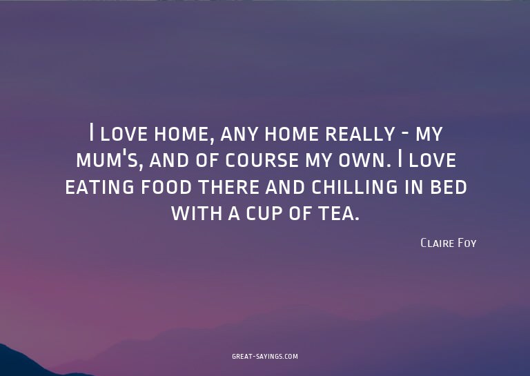 I love home, any home really - my mum's, and of course