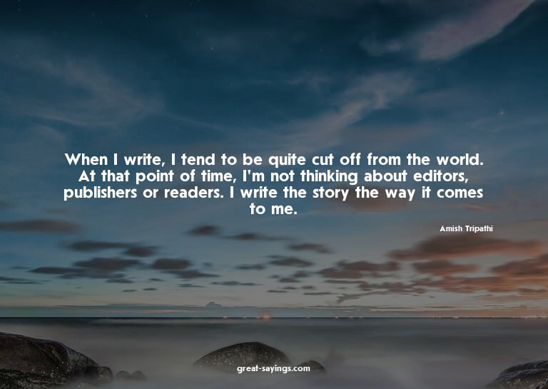When I write, I tend to be quite cut off from the world