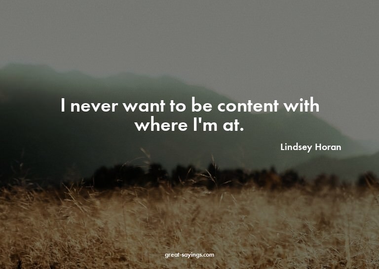 I never want to be content with where I'm at.

