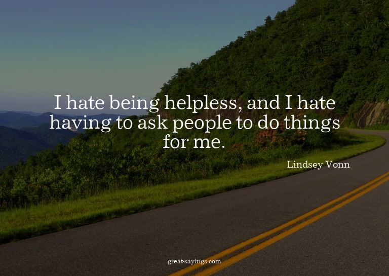 I hate being helpless, and I hate having to ask people