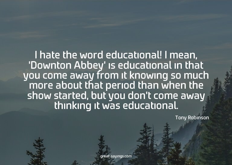 I hate the word educational! I mean, 'Downton Abbey' is