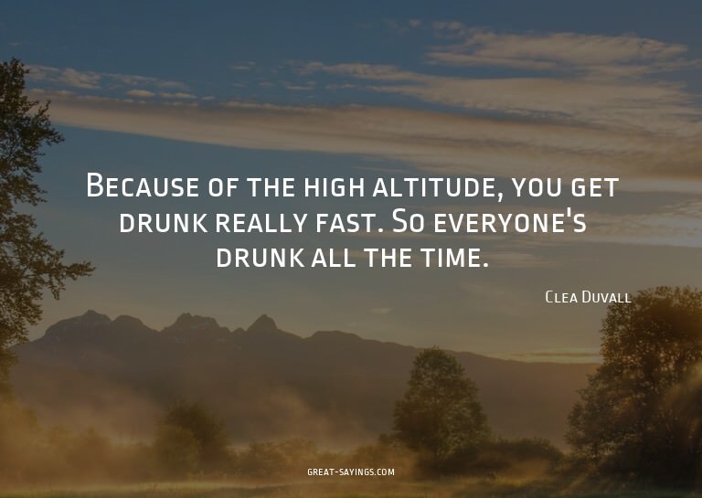 Because of the high altitude, you get drunk really fast