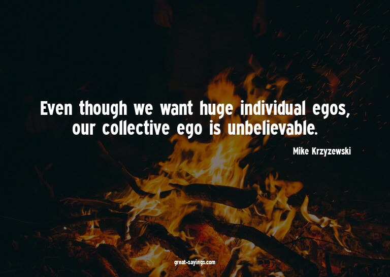 Even though we want huge individual egos, our collectiv