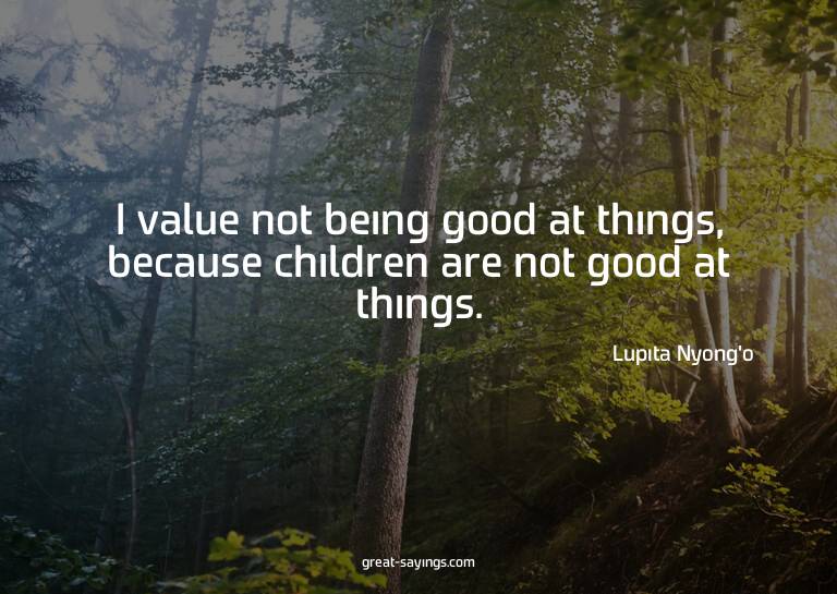 I value not being good at things, because children are