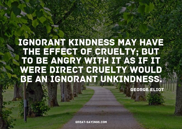 Ignorant kindness may have the effect of cruelty; but t