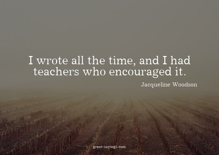 I wrote all the time, and I had teachers who encouraged