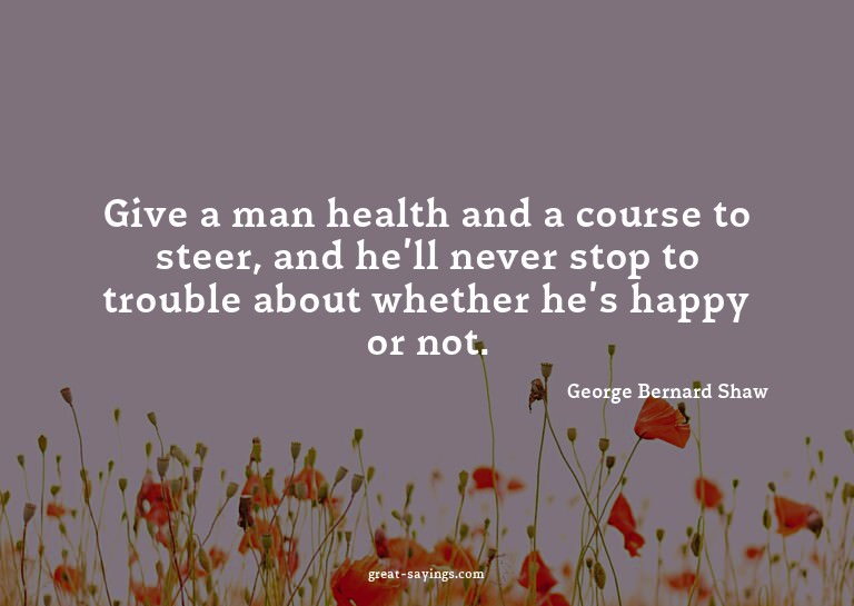Give a man health and a course to steer, and he'll neve