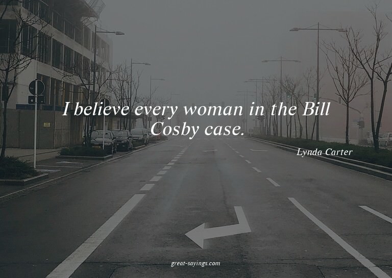 I believe every woman in the Bill Cosby case.

