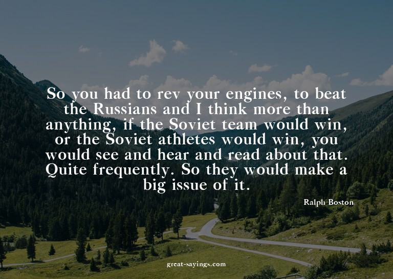 So you had to rev your engines, to beat the Russians an