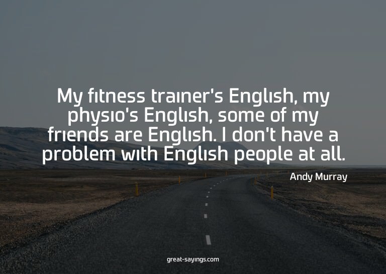 My fitness trainer's English, my physio's English, some
