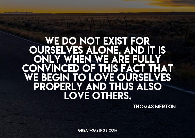 We do not exist for ourselves alone, and it is only whe