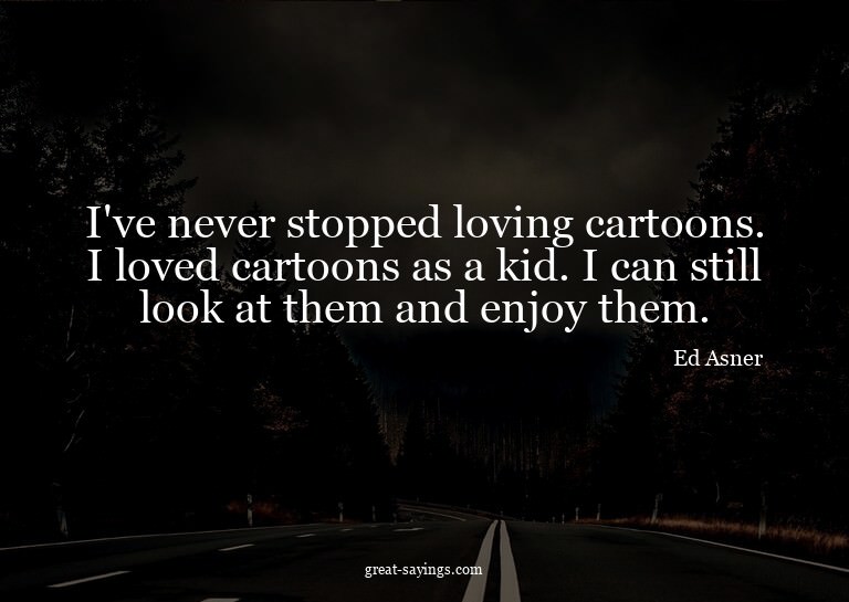 I've never stopped loving cartoons. I loved cartoons as