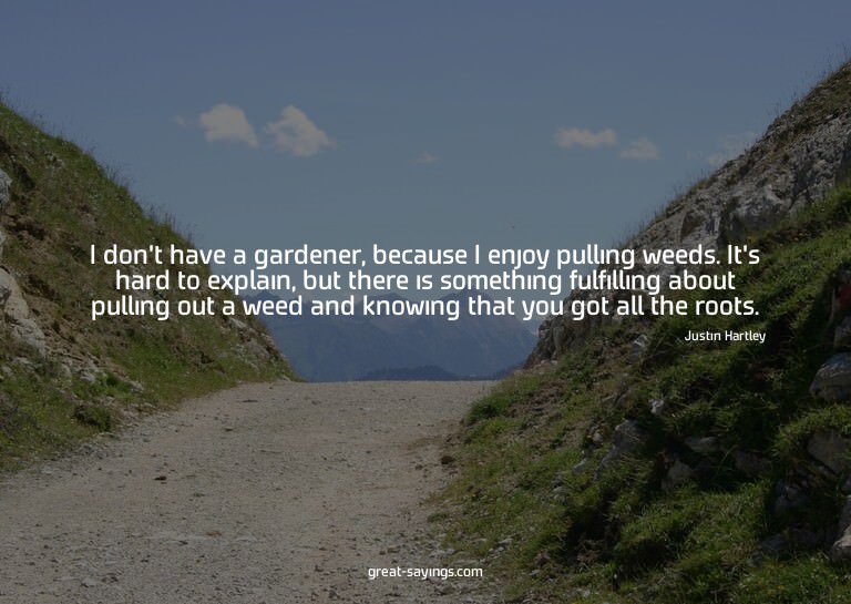 I don't have a gardener, because I enjoy pulling weeds.