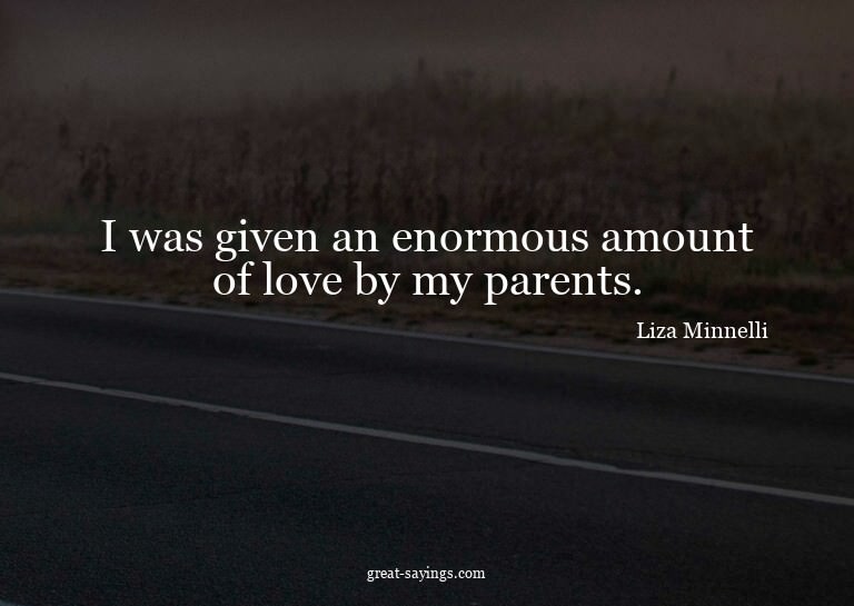 I was given an enormous amount of love by my parents.

