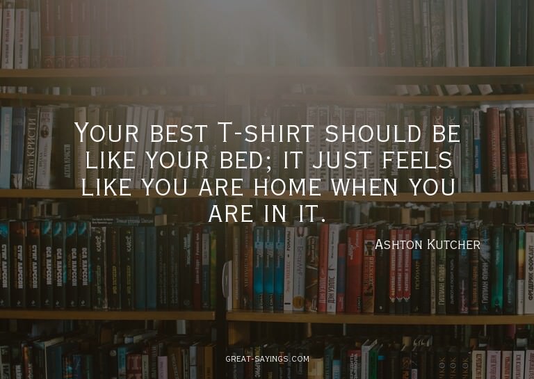 Your best T-shirt should be like your bed; it just feel