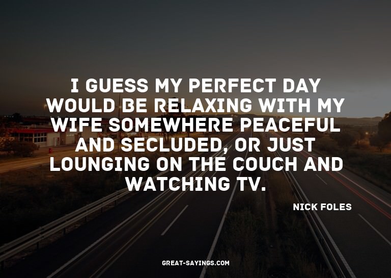 I guess my perfect day would be relaxing with my wife s
