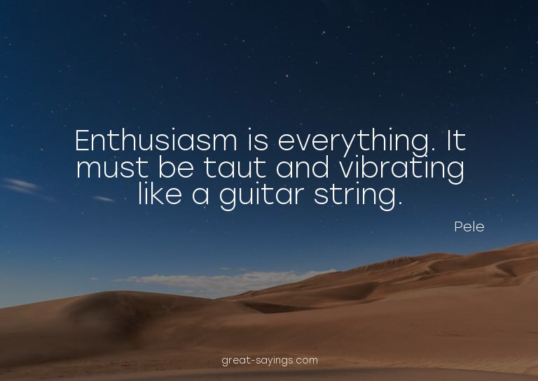 Enthusiasm is everything. It must be taut and vibrating