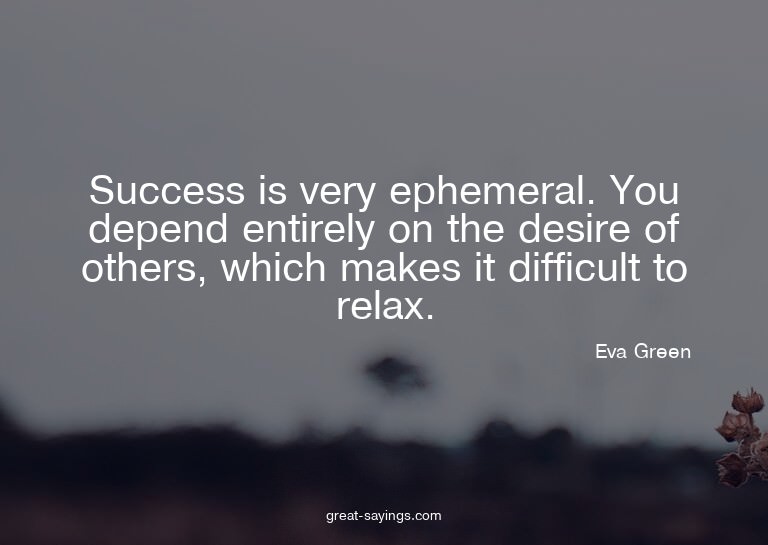Success is very ephemeral. You depend entirely on the d