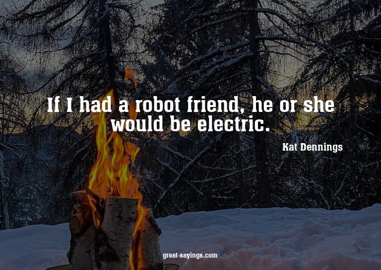 If I had a robot friend, he or she would be electric.


