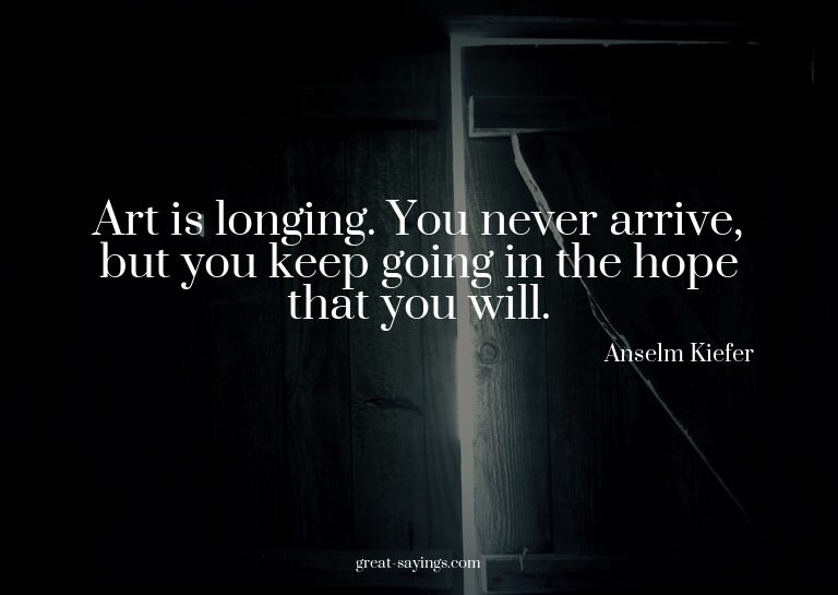 Art is longing. You never arrive, but you keep going in