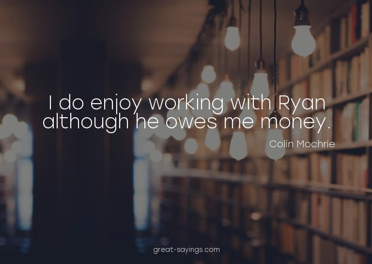 I do enjoy working with Ryan although he owes me money.