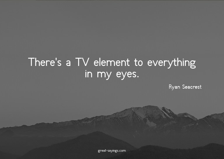 There's a TV element to everything in my eyes.

