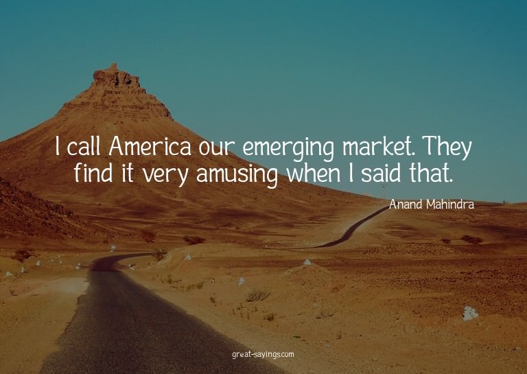 I call America our emerging market. They find it very a