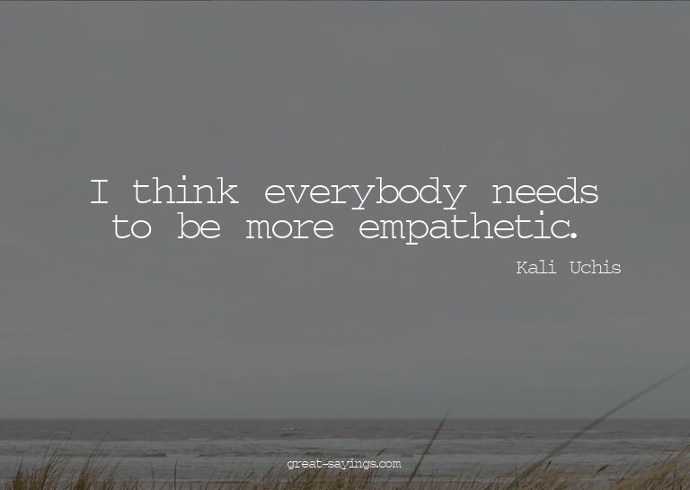 I think everybody needs to be more empathetic.

