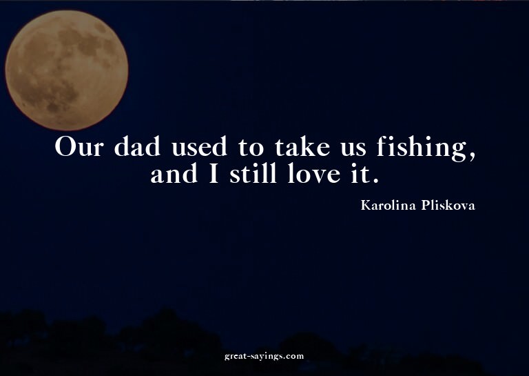 Our dad used to take us fishing, and I still love it.

