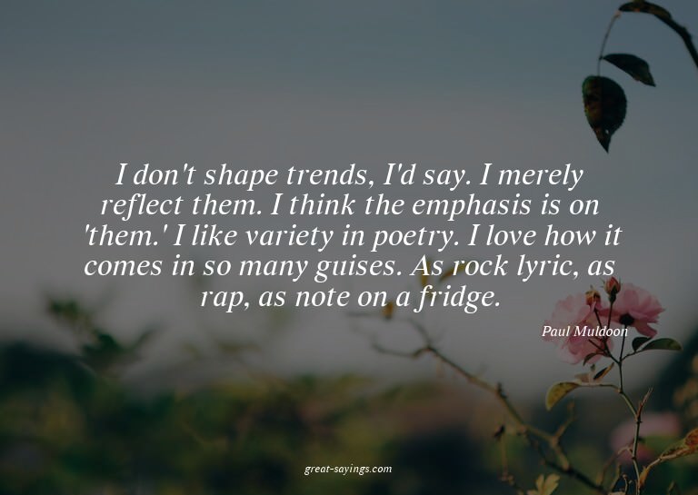 I don't shape trends, I'd say. I merely reflect them. I