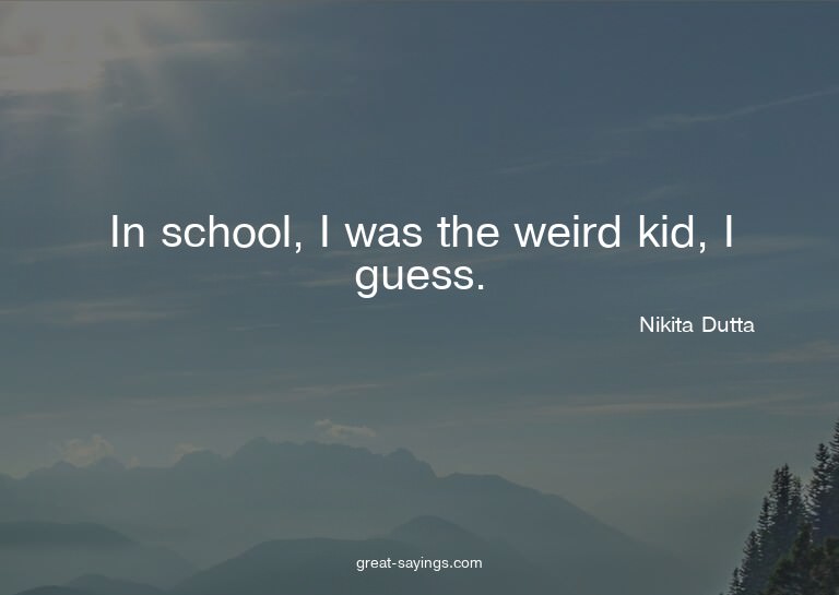 In school, I was the weird kid, I guess.

