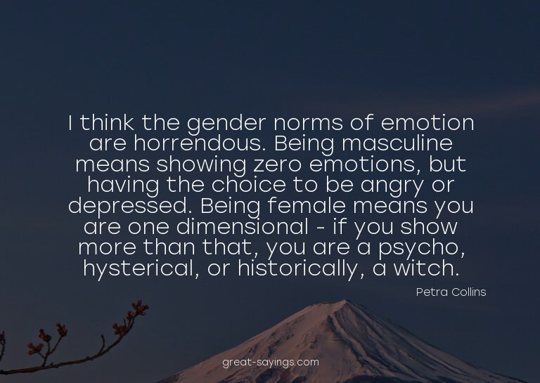 I think the gender norms of emotion are horrendous. Bei
