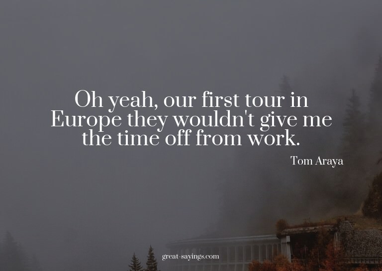 Oh yeah, our first tour in Europe they wouldn't give me
