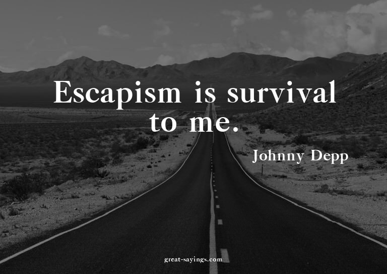 Escapism is survival to me.

