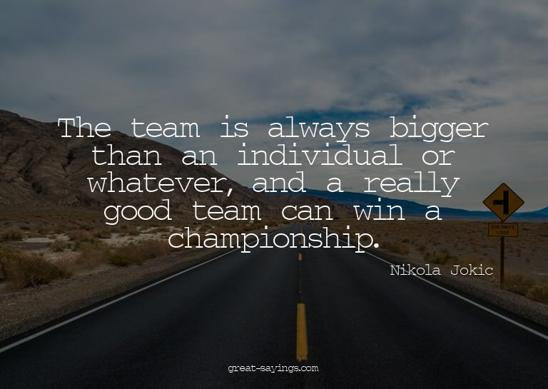 The team is always bigger than an individual or whateve