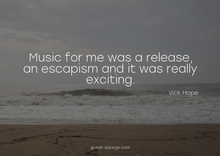 Music for me was a release, an escapism and it was real