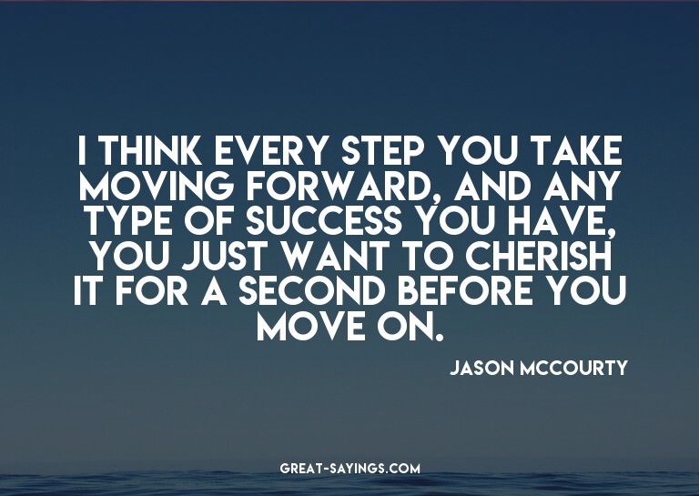 I think every step you take moving forward, and any typ