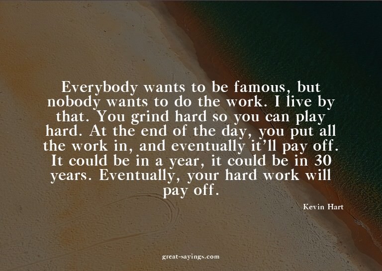 Everybody wants to be famous, but nobody wants to do th