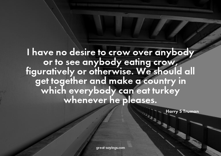 I have no desire to crow over anybody or to see anybody